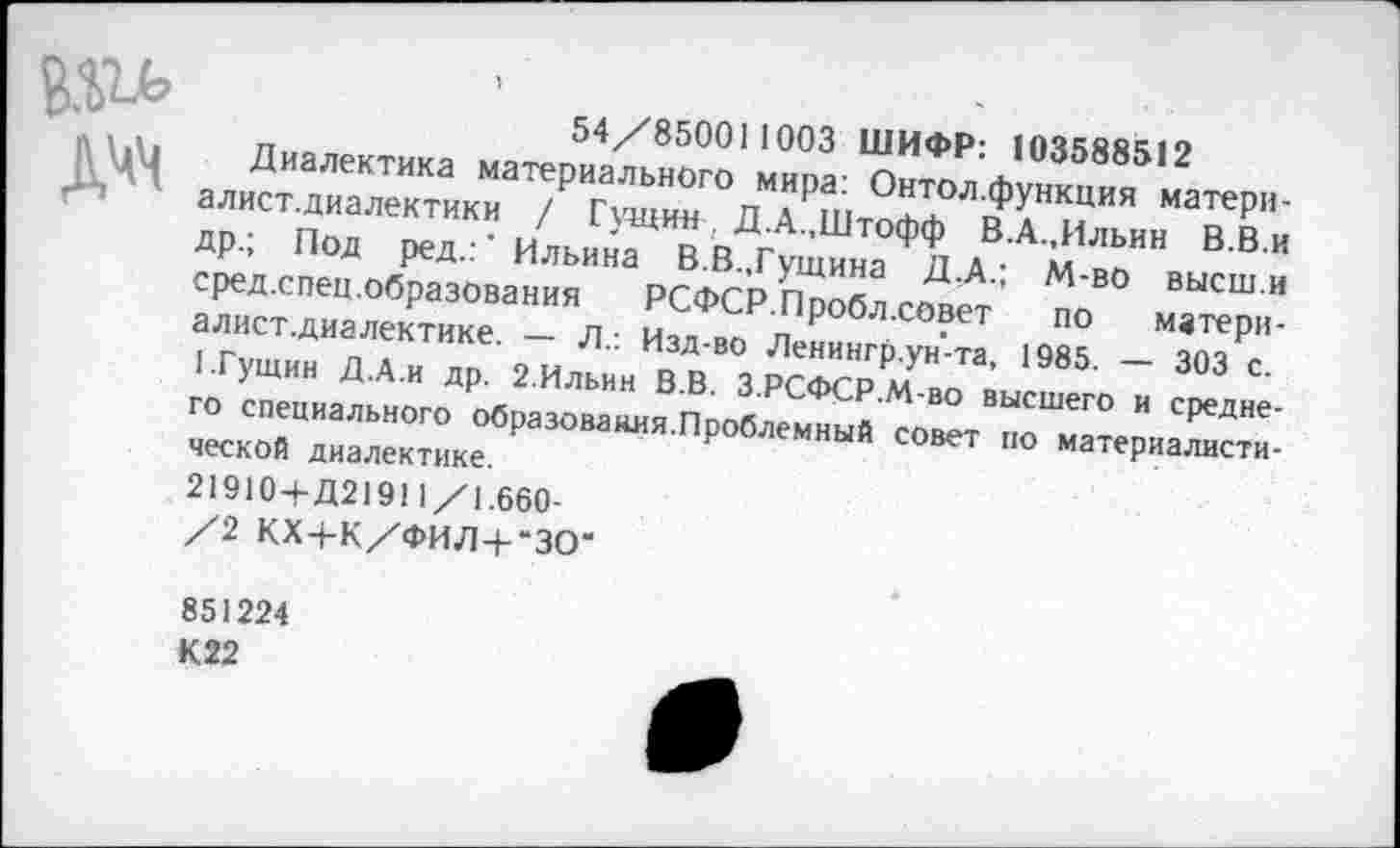 ﻿дчч
54/850011003 ШИФР: 103588512
Диалектика материального мира: Онтол.функция матери-алист.диалектики / Гущин , Д.А.,Штофф В.А.,Ильин В.В.и др.; Под ред.:' Ильина В.В.«Гущина Д.А.; М-во высш.и сред.спец.образования РСФСР.Пробл.совет по матери-алист.диалектике. — Л.: Изд-во Ленингр.ун'-та, 1985. — 303 с. 1.Гущин Д.А.и др. 2.Ильин В.В. З.РСФСР.М-во высшего и среднего специального образования.Проблемный совет по материалистической диалектике.
21910+Д21911/1.660-
/2 КХ+К/ФИЛ+“ЗО‘
851224
К22